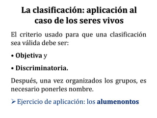 El criterio usado para que una clasificación
sea válida debe ser:
• Objetiva y
• Discriminatoria.
Después, una vez organizados los grupos, es
necesario ponerles nombre.
Ejercicio de aplicación: los alumenontos
La clasificación: aplicación al
caso de los seres vivos
 