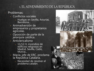 − Problemas:
• Conflictos sociales
o Huelgas en Sevilla, Asturias,
Barcelona...
• Animadversión de
empresarios y propietarios
agrícolas.
• Oposición de parte de la
jerarquía católica.
• Anticlericalismo
o 11/12-V, incendios de
edificios religiosos en
Madrid, Sevilla, Cádiz,
Murcia...
• Macía, jefe de ERC, proclama
la República Catalana.
o Necesidad de resolver el
problema catalán.
1. EL ADVENIMIENTO DE LA REPÚBLICA
 