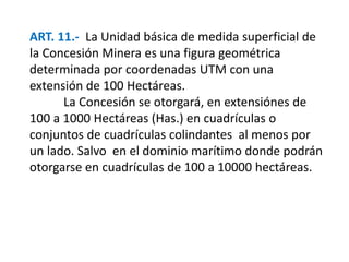 ART. 11.- La Unidad básica de medida superficial de 
la Concesión Minera es una figura geométrica 
determinada por coordenadas UTM con una 
extensión de 100 Hectáreas. 
La Concesión se otorgará, en extensiónes de 
100 a 1000 Hectáreas (Has.) en cuadrículas o 
conjuntos de cuadrículas colindantes al menos por 
un lado. Salvo en el dominio marítimo donde podrán 
otorgarse en cuadrículas de 100 a 10000 hectáreas. 
 
