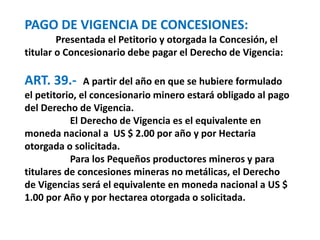 PAGO DE VIGENCIA DE CONCESIONES: 
Presentada el Petitorio y otorgada la Concesión, el 
titular o Concesionario debe pagar el Derecho de Vigencia: 
ART. 39.- A partir del año en que se hubiere formulado 
el petitorio, el concesionario minero estará obligado al pago 
del Derecho de Vigencia. 
El Derecho de Vigencia es el equivalente en 
moneda nacional a US $ 2.00 por año y por Hectaria 
otorgada o solicitada. 
Para los Pequeños productores mineros y para 
titulares de concesiones mineras no metálicas, el Derecho 
de Vigencias será el equivalente en moneda nacional a US $ 
1.00 por Año y por hectarea otorgada o solicitada. 
 