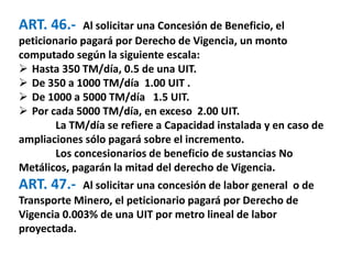 ART. 46.- Al solicitar una Concesión de Beneficio, el 
peticionario pagará por Derecho de Vigencia, un monto 
computado según la siguiente escala: 
 Hasta 350 TM/día, 0.5 de una UIT. 
 De 350 a 1000 TM/día 1.00 UIT . 
 De 1000 a 5000 TM/día 1.5 UIT. 
 Por cada 5000 TM/día, en exceso 2.00 UIT. 
La TM/día se refiere a Capacidad instalada y en caso de 
ampliaciones sólo pagará sobre el incremento. 
Los concesionarios de beneficio de sustancias No 
Metálicos, pagarán la mitad del derecho de Vigencia. 
ART. 47.- Al solicitar una concesión de labor general o de 
Transporte Minero, el peticionario pagará por Derecho de 
Vigencia 0.003% de una UIT por metro lineal de labor 
proyectada. 
 