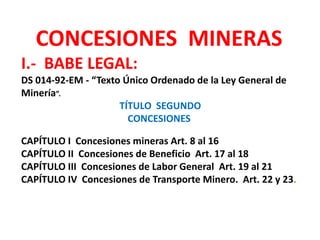 CONCESIONES MINERAS 
I.- BABE LEGAL: 
DS 014-92-EM - “Texto Único Ordenado de la Ley General de 
Minería”. 
TÍTULO SEGUNDO 
CONCESIONES 
CAPÍTULO I Concesiones mineras Art. 8 al 16 
CAPÍTULO II Concesiones de Beneficio Art. 17 al 18 
CAPÍTULO III Concesiones de Labor General Art. 19 al 21 
CAPÍTULO IV Concesiones de Transporte Minero. Art. 22 y 23. 
 