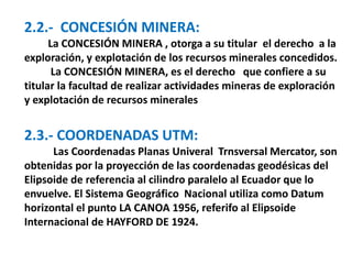 2.2.- CONCESIÓN MINERA: 
La CONCESIÓN MINERA , otorga a su titular el derecho a la 
exploración, y explotación de los recursos minerales concedidos. 
La CONCESIÓN MINERA, es el derecho que confiere a su 
titular la facultad de realizar actividades mineras de exploración 
y explotación de recursos minerales 
2.3.- COORDENADAS UTM: 
Las Coordenadas Planas Univeral Trnsversal Mercator, son 
obtenidas por la proyección de las coordenadas geodésicas del 
Elipsoide de referencia al cilindro paralelo al Ecuador que lo 
envuelve. El Sistema Geográfico Nacional utiliza como Datum 
horizontal el punto LA CANOA 1956, referifo al Elipsoide 
Internacional de HAYFORD DE 1924. 
 