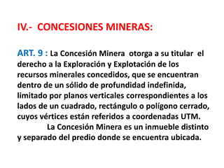 IV.- CONCESIONES MINERAS: 
ART. 9 : La Concesión Minera otorga a su titular el 
derecho a la Exploración y Explotación de los 
recursos minerales concedidos, que se encuentran 
dentro de un sólido de profundidad indefinida, 
limitado por planos verticales correspondientes a los 
lados de un cuadrado, rectángulo o polígono cerrado, 
cuyos vértices están referidos a coordenadas UTM. 
La Concesión Minera es un inmueble distinto 
y separado del predio donde se encuentra ubicada. 
 