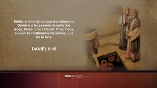Então, o rei ordenou que trouxessem a
Daniel e o lançassem na cova dos
leões. Disse o rei a Daniel: O teu Deus,
a quem tu continuamente serves, que
ele te livre.
DANIEL 6:16
 
