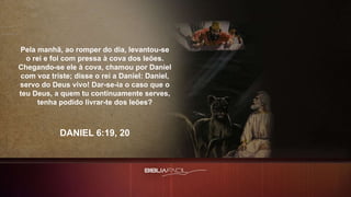 Pela manhã, ao romper do dia, levantou-se
o rei e foi com pressa à cova dos leões.
Chegando-se ele à cova, chamou por Daniel
com voz triste; disse o rei a Daniel: Daniel,
servo do Deus vivo! Dar-se-ia o caso que o
teu Deus, a quem tu continuamente serves,
tenha podido livrar-te dos leões?
DANIEL 6:19, 20
 