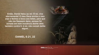 Então, Daniel falou ao rei: Ó rei, vive
eternamente! O meu Deus enviou o seu
anjo e fechou a boca aos leões, para que
não me fizessem dano, porque foi
achada em mim inocência diante dele;
também contra ti, ó rei, não cometi delito
algum.
DANIEL 6:21, 22
 