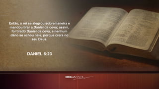 Então, o rei se alegrou sobremaneira e
mandou tirar a Daniel da cova; assim,
foi tirado Daniel da cova, e nenhum
dano se achou nele, porque crera no
seu Deus.
DANIEL 6:23
 