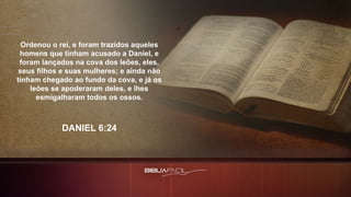 Ordenou o rei, e foram trazidos aqueles
homens que tinham acusado a Daniel, e
foram lançados na cova dos leões, eles,
seus filhos e suas mulheres; e ainda não
tinham chegado ao fundo da cova, e já os
leões se apoderaram deles, e lhes
esmigalharam todos os ossos.
DANIEL 6:24
 