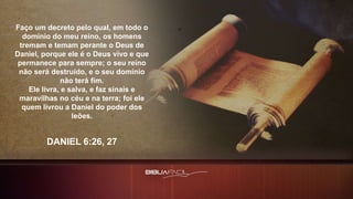 Faço um decreto pelo qual, em todo o
domínio do meu reino, os homens
tremam e temam perante o Deus de
Daniel, porque ele é o Deus vivo e que
permanece para sempre; o seu reino
não será destruído, e o seu domínio
não terá fim.
Ele livra, e salva, e faz sinais e
maravilhas no céu e na terra; foi ele
quem livrou a Daniel do poder dos
leões.
DANIEL 6:26, 27
 