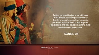 Então, os presidentes e os sátrapas
procuravam ocasião para acusar a
Daniel a respeito do reino; mas não
puderam achá-la, nem culpa alguma;
porque ele era fiel, e não se achava nele
nenhum erro nem culpa.
DANIEL 6:4
 