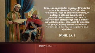Então, estes presidentes e sátrapas foram juntos
ao rei e lhe disseram: Ó rei Dario, vive
eternamente! Todos os presidentes do reino, os
prefeitos e sátrapas, conselheiros e
governadores concordaram em que o rei
estabeleça um decreto e faça firme o interdito
que todo homem que, por espaço de trinta dias,
fizer petição a qualquer deus ou a qualquer
homem e não a ti, ó rei, seja lançado na cova
dos leões.
DANIEL 6:6, 7
 