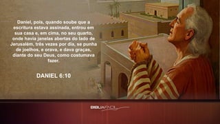 Daniel, pois, quando soube que a
escritura estava assinada, entrou em
sua casa e, em cima, no seu quarto,
onde havia janelas abertas do lado de
Jerusalém, três vezes por dia, se punha
de joelhos, e orava, e dava graças,
diante do seu Deus, como costumava
fazer.
DANIEL 6:10
 