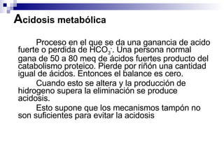 A cidosis metabólica <ul><li>Proceso en el que se da una ganancia de acido fuerte o perdida de HCO 3 - . Una persona norma...