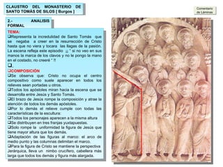 2.- ANALISIS FORMAL TEMA: Representa la incredulidad de Santo Tomás  que se  negaba  a creer en la resurrección de Cristo hasta que no viera y tocara  las llagas de la pasión. La escena refleja este episodio  ¡¡ “ si no veo en sus manos la marca de los clavos y no le pongo la mano en el costado, no creeré “ !! . COMPOSICIÓN Se observa que: Cristo no ocupa el centro compositivo como suele aparecer en todos los relieves sean portadas u otros.  Todos los apóstoles miran hacia la escena que se desarrolla entre Jesús y Santo Tomás. El brazo de Jesús rompe la composición y atrae la atención de todos los demás apóstoles. Por lo demás el relieve cumple con todas las características de la escultura: Todos los personajes aparecen a la misma altura Se distribuyen en tres franjas yuxtapuestas. Solo rompe la  uniformidad la figura de Jesús que tiene mayor altura que los demás. Adaptación de las figuras al marco: el arco de medio punto y las columnas delimitan el marco. Para la figura de Cristo se mantiene la perspectiva  Jerárquica, lleva un  nimbo crucífero, cabellera más larga que todos los demás y figura más alargada. Comentario de Láminas CLAUSTRO DEL MONASTERIO DE SANTO TOMÁS DE SILOS [ Burgos ] 