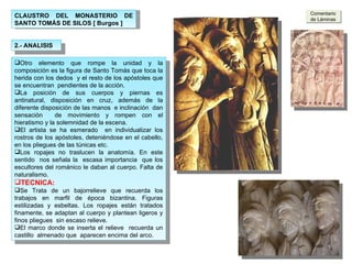 2.- ANALISIS Otro elemento que rompe la unidad y la composición es la figura de Santo Tomás que toca la herida con los dedos  y el resto de los apóstoles que se encuentran  pendientes de la acción.  La posición de sus cuerpos y piernas es antinatural, disposición en cruz, además de la diferente disposición de las manos  e inclinación  dan sensación  de movimiento y rompen con el hieratismo y la solemnidad de la escena. El artista se ha esmerado  en individualizar los rostros de los apóstoles, deteniéndose en el cabello, en los pliegues de las túnicas etc. Los ropajes no traslucen la anatomía. En este sentido  nos señala la  escasa importancia  que los escultores del románico le daban al cuerpo. Falta de naturalismo.  TECNICA: Se Trata de un bajorrelieve que recuerda los trabajos en marfil de época bizantina. Figuras estilizadas y esbeltas. Los ropajes están tratados finamente, se adaptan al cuerpo y plantean ligeros y finos pliegues  sin escaso relieve. El marco donde se inserta el relieve  recuerda un castillo  almenado que  aparecen encima del arco.  Comentario de Láminas CLAUSTRO DEL MONASTERIO DE SANTO TOMÁS DE SILOS [ Burgos ] 