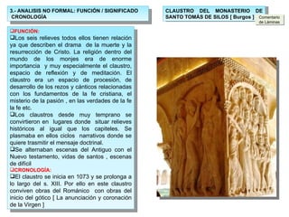 3.- ANALISIS NO FORMAL: FUNCIÓN / SIGNIFICADO  CRONOLOGÍA FUNCIÓN: Los seis relieves todos ellos tienen relación ya que describen el drama  de la muerte y la resurrección de Cristo. La religión dentro del mundo de los monjes era de enorme importancia  y muy especialmente el claustro, espacio de reflexión y de meditación. El claustro era un espacio de procesión, de desarrollo de los rezos y cánticos relacionadas con los fundamentos de la fe cristiana, el misterio de la pasión , en las verdades de la fe la fe etc. Los claustros desde muy temprano se convirtieron en  lugares donde  situar relieves históricos al igual que los capiteles. Se plasmaba en ellos ciclos  narrativos donde se quiere trasmitir el mensaje doctrinal. Se alternaban escenas del Antiguo con el Nuevo testamento, vidas de santos , escenas de difícil  CRONOLOGÍA: El claustro se inicia en 1073 y se prolonga a lo largo del s. XIII. Por ello en este claustro conviven obras del Románico  con obras del inicio del gótico [ La anunciación y coronación de la Virgen ] CLAUSTRO DEL MONASTERIO DE SANTO TOMÁS DE SILOS [ Burgos ] Comentario de Láminas 