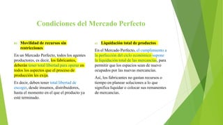 Condiciones del Mercado Perfecto
b) Movilidad de recursos sin
restricciones
En un Mercado Perfecto, todos los agentes
productores, es decir, los fabricantes,
deberán tener total libertad para operar en
todos los aspectos que el proceso de
producción les exija.
Es decir, deben tener total libertad de
escoger, desde insumos, distribuidores,
hasta el momento en el que el producto ya
esté terminado.
c) Liquidación total de productos
En el Mercado Perfecto, el cumplimiento a
la perfección del ciclo económico supone
la liquidación total de las mercancías, para
permitir que los espacios sean de nuevo
ocupados por las nuevas mercancías.
Así, los fabricantes no gastan recursos o
tiempo en planear soluciones a lo que
significa liquidar o colocar sus remanentes
de mercancías.
 