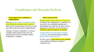 Condiciones del Mercado Perfecto
d) Gran número de vendedores y
compradores.
Para que ningún agente económico pueda
ejercer influencia alguna sobre el precio,
debe existir un gran número de ellos y cada
uno debe actuar de manera independiente.
Además, el mayor comprador o el mayor
vendedor debe proporcionar solo una
pequeña parte de las cantidades totales
compradas y vendidas.
e) Libre concurrencia
Ningún agente puede influir en el mercado.
El número de compradores y vendedores es
muy alto y las cantidades producidas o
demandadas por cada uno de ellos son tan
pequeñas en relación con el total que su
influencia sobre los precios es mínima.
Ningún fabricante individual ni ningún
comprador de un determinado producto
puede influir sobre el precio.
Es decir, que no haya barreras que impidan
a una empresa dedicarse a producir
cualquier cosa.
 
