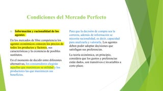 Condiciones del Mercado Perfecto
f) Información y racionalidad de los
agentes
En los mercados de libre competencia los
agentes económicos conocen los precios de
todos los productos y factores, sus
características y la existencia de posibles
sustitutos.
En el momento de decidir entre diferentes
alternativas, los consumidores elegirán
aquellas que maximicen su utilidad y los
productores las que maximicen sus
beneficios.
Para que la decisión de compra sea la
correcta, además de información se
necesita racionalidad, es decir, capacidad
para analizarla y valorarla. Los agentes
deben poder adoptar decisiones que
satisfagan sus preferencias.
La teoría económica, en principio,
considera que los gustos y preferencias
están dados, son transitivos e invariables a
corto plazo.
 