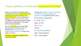 Precio equilibrio en el Mercado Competencia Perfecta
Dadas las condiciones del Mercado de
Competencia Perfecta, ningún competidor
puede influir de manera directa en la
fijación del precio, así, las empresas no
podrán modificar ni los precios, ni las
cantidades de una mercancía determinada
en un precio establecido, con lo que la
oferta estará garantizada.
No así la demanda, que al tener tantas
opciones para consumir no solo se
diversificará, sino que hará del
establecimiento del precio, siempre una
oferta a su favor.
El precio se establece basándose en la
curva de la oferta.
El punto de equilibrio se da en el momento
en el que las empresas obtienen una
ganancia normal (ganancia igual a cero).
Por lo tanto a largo plazo
P = CMg = Cme
CMg = dC/dQ
Cme = C/q
Siendo:
P = Precio de equilibrio
CMg = Costo Marginal
Cme = Costo Medio
 