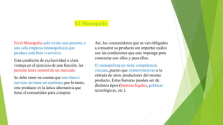 El Monopolio
En el Monopolio solo existe una persona o
una sola empresa (monopolista) que
produce este bien o servicio.
Esta condición de exclusividad o clara
ventaja en el ejercicio de una función, les
permite tener control de un mercado.
Se debe tener en cuenta que este bien o
servicio no tiene un sustituto; por lo tanto,
este producto es la única alternativa que
tiene el consumidor para comprar.
Así, los consumidores que se ven obligados
a consumir su producto sin importar cuáles
son las condiciones que este imponga para
comerciar con ellos y para ellos.
El monopolista no tiene competencia
cercana, puesto que existen barreras a la
entrada de otros productores del mismo
producto. Estas barreras pueden ser de
distintos tipos (barreras legales, políticas
tecnológicas, etc.).
 