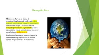 Monopolio Puro
Monopolio Puro es la forma de
organización el mercado en la cual existe
una sola empresa que vende o comercializa
una mercancía que a su vez ocupa un
mercado previamente segmentado, y cuya
demanda no puede ser satisfecha, sino solo
por el mismo producto en sí.
Por lo tanto la empresa monopolista es la
industria en sí y el resultado de esto es
vender mayor cantidad de mercancía.
 