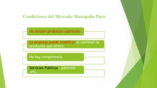 Condiciones del Mercado Monopolio Puro
No existen productos sustitutos
La empresa puede modificar la cantidad de
productos que ofrece.
No hay competencia
Servicios Públicos , patentes
,etc.
 