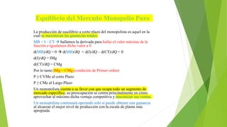 Equilibrio del Mercado Monopolio Puro
La producción de equilibrio a corto plazo del monopolista es aquel en la
cual se maximizan las ganancias totales
MB = I – CT  hallamos la derivada para hallar el valor máximo de la
función e igualamos dicho valor a 0
d(MB)/dQ = 0  d(MB)/dQ = d(I)/dQ – d(CT)/dQ = 0
d(I)/dQ = IMg
d(CT)/dQ = CMg
Por lo tanto IMg = CMg (condición de Primer orden)
P ≥ CVMe al corto Plazo
P ≥ CMe al Largo Plazo
Un monopolista cuenta a su favor con que ocupa todo un segmento de
mercado específico, su preocupación se centra principalmente en cómo
aprovechar al máximo dicha ventaja competitiva y maximizar sus ventas.
Un monopolista continuará operando solo si puede obtener una ganancia
al alcanzar el mejor nivel de producción con la escala de planta más
apropiada.
 