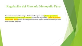 Regulación del Mercado Monopolio Puro
Tal vez la única autoridad a la que obedece el Monopolio es al gobierno que vigila el
funcionamiento del mercado y el comercio, es así como el gobierno, a través de políticas
instituciones, multas y otros métodos pretende limitar la participación de un solo productor
en un mercado específico.
 