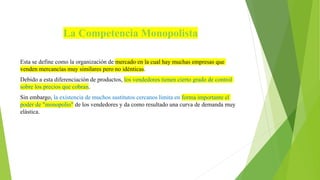 La Competencia Monopolista
Esta se define como la organización de mercado en la cual hay muchas empresas que
venden mercancías muy similares pero no idénticas.
Debido a esta diferenciación de productos, los vendedores tienen cierto grado de control
sobre los precios que cobran.
Sin embargo, la existencia de muchos sustitutos cercanos limita en forma importante el
poder de "monopolio" de los vendedores y da como resultado una curva de demanda muy
elástica.
 