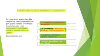 Condiciones de la Competencia Monopolista
La competencia Monopolista debe
cumplir con condiciones específicas
para que no sean más consideradas
monopolios, sino como
competidores con productos
similares, y características en
común.
Las condiciones son:
La competencia no se basa en
los precios.
Los productores tienen fácil
entrada y salida a la industria
La publicidad debe toma
especial importancia
Ejemplos: Mercado de ropa
para damas
 