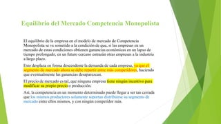 Equilibrio del Mercado Competencia Monopolista
El equilibrio de la empresa en el modelo de mercado de Competencia
Monopolista se ve sometido a la condición de que, si las empresas en un
mercado de estas condiciones obtienen ganancias económicas en un lapso de
tiempo prolongado, en un futuro cercano entrarán otras empresas a la industria
a largo plazo.
Esto desplaza en forma descendente la demanda de cada empresa, ya que el
segmento de mercado ahora se debe repartir entre más competidores, haciendo
que eventualmente las ganancias desaparezcan.
El precio de mercado es tal, que ninguna empresa tiene ningún incentivo para
modificar su propio precio o producción.
Así, la competencia en un momento determinado puede llegar a ser tan cerrada
que los mismos productores solamente soportan distribuirse su segmento de
mercado entre ellos mismos, y con ningún competidor más.
 