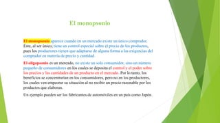El monopsonio
El monopsonio aparece cuando en un mercado existe un único comprador.
Éste, al ser único, tiene un control especial sobre el precio de los productos,
pues los productores tienen que adaptarse de alguna forma a las exigencias del
comprador en materia de precio y cantidad.
El oligopsonio es un mercado, no existe un solo consumidor, sino un número
pequeño de consumidores en los cuales se deposita el control y el poder sobre
los precios y las cantidades de un producto en el mercado. Por lo tanto, los
beneficios se concentrarían en los consumidores, pero no en los productores,
los cuales ven empeorar su situación al no recibir un precio razonable por los
productos que elaboran.
Un ejemplo pueden ser los fabricantes de automóviles en un país como Japón.
 