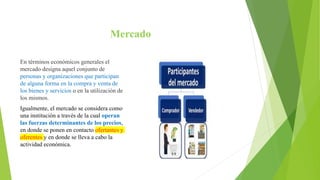 Mercado
En términos económicos generales el
mercado designa aquel conjunto de
personas y organizaciones que participan
de alguna forma en la compra y venta de
los bienes y servicios o en la utilización de
los mismos.
Igualmente, el mercado se considera como
una institución a través de la cual operan
las fuerzas determinantes de los precios,
en donde se ponen en contacto ofertantes y
oferentes y en donde se lleva a cabo la
actividad económica.
 
