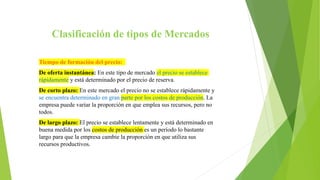 Clasificación de tipos de Mercados
Tiempo de formación del precio:
De oferta instantánea: En este tipo de mercado el precio se establece
rápidamente y está determinado por el precio de reserva.
De corto plazo: En este mercado el precio no se establece rápidamente y
se encuentra determinado en gran parte por los costos de producción. La
empresa puede variar la proporción en que emplea sus recursos, pero no
todos.
De largo plazo: El precio se establece lentamente y está determinado en
buena medida por los costos de producción es un período lo bastante
largo para que la empresa cambie la proporción en que utiliza sus
recursos productivos.
 