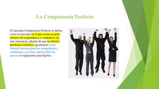 La Competencia Perfecta
El mercado Competencia Perfecta se define
como el mercado en el que existe un gran
número de compradores y vendedores de
una mercancía, además de que se ofrecen
productos similares, igualmente existe
libertad absoluta para los compradores y
vendedores y no hay control sobre los
precios ni reglamento para fijarlos.
 