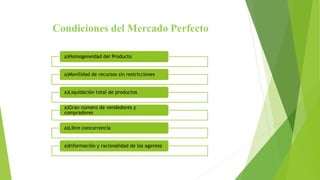 Condiciones del Mercado Perfecto
a)Homogeneidad del Producto
a)Movilidad de recursos sin restricciones
a)Liquidación total de productos
a)Gran número de vendedores y
compradores
a)Libre concurrencia
a)Información y racionalidad de los agentes
 