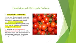 Condiciones del Mercado Perfecto
a) Homogeneidad del Producto:
Para que haya libre competencia es necesario
que el consumidor sea indiferente a comprar
el producto de una empresa o de otra, por
tanto los productos tienen que ser
exactamente iguales. La homogeneidad debe
incluir todas las condiciones de venta tales
como garantías o financiación.
En la realidad, las empresas tratan de
diferenciar sus productos. Es más, una de las
principales virtudes de la libre competencia es
precisamente el esfuerzo que obliga a todas
las empresas a diferenciar sus productos.
 
