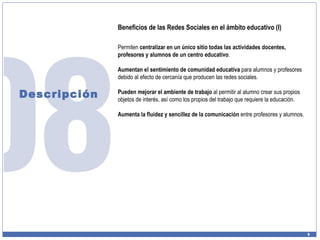 Descripción Beneficios de las Redes Sociales en el ámbito educativo (I) Permiten  centralizar en un único sitio todas las actividades docentes, profesores y alumnos de un centro educativo . Aumentan el sentimiento de comunidad educativa  para alumnos y profesores debido al efecto de cercanía que producen las redes sociales. Pueden mejorar el ambiente de trabajo  al permitir al alumno crear sus propios objetos de interés, así como los propios del trabajo que requiere la educación. Aumenta la fluidez y sencillez de la comunicación  entre profesores y alumnos. 