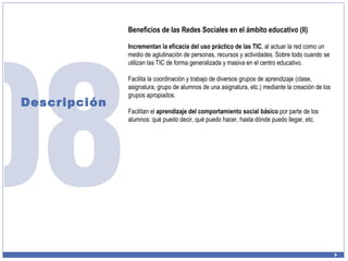Descripción Beneficios de las Redes Sociales en el ámbito educativo (II) Incrementan la eficacia del uso práctico de las TIC , al actuar la red como un medio de aglutinación de personas, recursos y actividades. Sobre todo cuando se utilizan las TIC de forma generalizada y masiva en el centro educativo. Facilita la coordinación y trabajo de diversos grupos de aprendizaje (clase, asignatura, grupo de alumnos de una asignatura, etc.) mediante la creación de los grupos apropiados. Facilitan el  aprendizaje del comportamiento social básico  por parte de los alumnos: qué puedo decir, qué puedo hacer, hasta dónde puedo llegar, etc. 