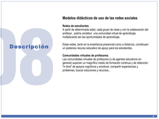 Descripción Modelos didácticos de uso de las redes sociales Redes de estudiantes :  A partir de determinada edad, cada grupo de clase y con la colaboración del profesor,  podría constituir  una comunidad virtual de aprendizaje, multiplicando así las oportunidades de aprendizaje.  Estas redes, tanto en la enseñanza presencial como a distancia, constituyen un poderoso recurso educativo de apoyo para los estudiantes. Comunidades virtuales de profesores: Las comunidades virtuales de profesores (o de agentes educativos en general) suponen un magnífico medio de formación continua y de obtención "in time" de apoyos cognitivos y emotivos: compartir experiencias y problemas, buscar soluciones y recursos...  