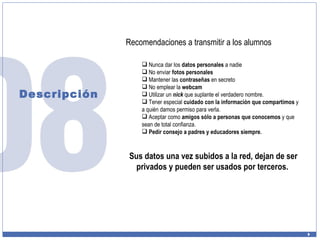Descripción Recomendaciones a transmitir a los alumnos Nunca dar los  datos personales  a nadie No enviar  fotos personales Mantener las  contraseñas  en secreto No emplear la  webcam Utilizar un  nick  que suplante el verdadero nombre. Tener especial  cuidado con la información que compartimos  y a quién damos permiso para verla. Aceptar como  amigos sólo a personas que conocemos  y que sean de total confianza. Pedir consejo a padres y educadores siempre. Sus datos una vez subidos a la red, dejan de ser privados y pueden ser usados por terceros.  