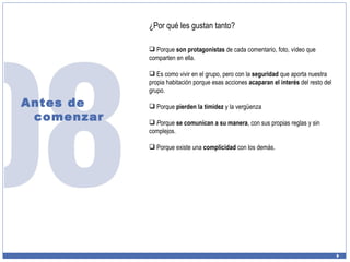 Antes de comenzar ¿Por qué les gustan tanto? Porque  son protagonistas  de cada comentario, foto, vídeo que comparten en ella. Es como vivir en el grupo, pero con la  seguridad  que aporta nuestra propia habitación porque esas acciones  acaparan el interés  del resto del grupo. Porque  pierden la timidez  y la vergüenza P orque  se comunican a su manera , con sus propias reglas y sin complejos. Porque existe una  complicidad  con los demás. 