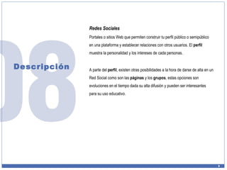 Descripción Redes Sociales Portales o sitios Web que permiten construir tu perfil público o semipúblico en una plataforma y establecer relaciones con otros usuarios. El  perfil  muestra la personalidad y los intereses de cada personas. A parte del  perfil , existen otras posibilidades a la hora de darse de alta en un Red Social como son las  páginas  y los  grupos , estas opciones son evoluciones en el tiempo dada su alta difusión y pueden ser interesantes para su uso educativo. 