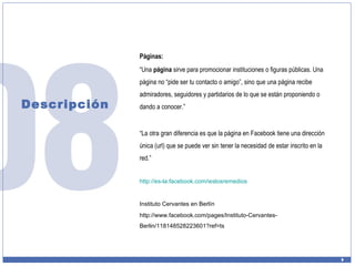 Descripción Páginas: “ Una  página  sirve para promocionar instituciones o figuras públicas. Una página no “pide ser tu contacto o amigo”, sino que una página recibe admiradores, seguidores y partidarios de lo que se están proponiendo o dando a conocer.”  “ La otra gran diferencia es que la página en Facebook tiene una dirección única (url) que se puede ver sin tener la necesidad de estar inscrito en la red.” http://es- la.facebook.com / ieslosremedios Instituto Cervantes en Berlín http://www.facebook.com/pages/Instituto-Cervantes-Berlin/118148528223601?ref=ts 