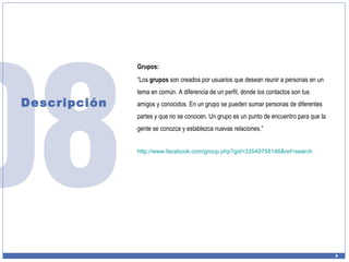 Descripción Grupos: “ Los  grupos  son creados por usuarios que desean reunir a personas en un tema en común. A diferencia de un perfil, donde los contactos son tus amigos y conocidos. En un grupo se pueden sumar personas de diferentes partes y que no se conocen. Un grupo es un punto de encuentro para que la gente se conozca y establezca nuevas relaciones.” http:// www.facebook.com / group.php?gid =33549758146& ref = search 