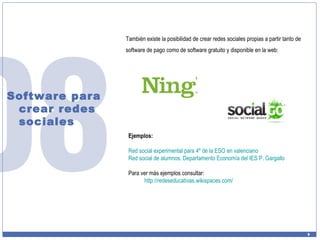 Software para crear redes sociales También existe la posibilidad de crear redes sociales propias a partir tanto de software de pago como de software gratuito y disponible en la web: Ejemplos: Red social experimental para 4º de la ESO en valenciano Red social de alumnos. Departamento Economía del IES P. Gargallo Para ver más ejemplos consultar:  http:// redeseducativas.wikispaces.com / 
