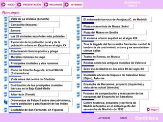 INICIO

PRESENTACIÓN

RECURSOS

GEOGRAFÍA
TEMA 8

INTERNET

Recursos
Valle de La Orotava (Tenerife)
Carcastillo (Navarra)
Zamora
Las 20 ciudades españolas más pobladas
Evolución de la población rural y de la
población urbana en España en el siglo XX

El entramado barroco de Aranjuez (C. de Madrid)
Plaza renacentista de Baeza (Jaén)
Plaza del Museo en Sevilla
El sistema urbano español en el siglo XIX

Colonización fenicio-púnica y griega

Tras la llegada del ferrocarril a Santander cambió la
tendencia de crecimiento urbano y se remodelaron
ciertas calles

Murallas romanas de Lugo

Teatro de Romea, en Murcia

Principales ciudades y vías romanas

Rondas sobre las antiguas murallas de Valencia

Plano de Emerita Augusta, actual Mérida
(Extremadura)

Gran Vía de Madrid en los años 40 del siglo XX

Vista aérea del centro de Córdoba

Ciudadela obrera de Capua o de Celestino Solar
(Gijón), Asturias

Distribución de las principales ciudades
ibéricas en la Baja Edad Media

Ensanche de Barcelona: proyecto (izquierda) y
vista aérea actual (derecha)

Albarracín (Teruel)

Proceso de compactación y macización de las
manzanas del Ensanche de Barcelona

Ordenanzas de Felipe II sobre descubrimiento,
nueva población y pacificación de las Indias
Ciudadela de San Fernando, en Figueras

Centro histórico, ensanche y periferia de
Madrid reflejados en el anteproyecto del
«ensanche de Madrid» de 1859
ANTERIOR

SALIR

Seguir

Santillana

 