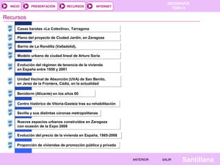 INICIO

PRESENTACIÓN

RECURSOS

GEOGRAFÍA
TEMA 8

INTERNET

Recursos
Casas baratas «La Colectiva», Tarragona
Plano del proyecto de Ciudad Jardín, en Zaragoza
Barrio de La Rondilla (Valladolid),
Modelo urbano de ciudad lineal de Arturo Soria
Evolución del régimen de tenencia de la vivienda
en España entre 1950 y 2001
Unidad Vecinal de Absorción (UVA) de San Benito,
en Jerez de la Frontera, Cádiz, en la actualidad
Benidorm (Alicante) en los años 60
Centro histórico de Vitoria-Gasteiz tras su rehabilitación
Sevilla y sus distintas coronas metropolitanas
Nuevos espacios urbanos construidos en Zaragoza
con ocasión de la Expo 2008
Evolución del precio de la vivienda en España, 1985-2008
Proporción de viviendas de promoción pública y privada

ANTERIOR

SALIR

Santillana

 